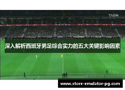 深入解析西班牙男足综合实力的五大关键影响因素 深入解析西班牙男足综合实力的五大关键影响因素