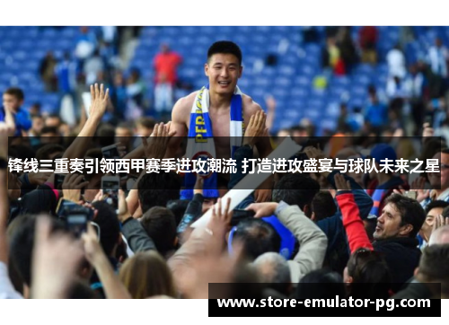 锋线三重奏引领西甲赛季进攻潮流 打造进攻盛宴与球队未来之星 锋线三重奏引领西甲赛季进攻潮流 打造进攻盛宴与球队未来之星