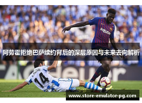 阿劳霍拒绝巴萨续约背后的深层原因与未来去向解析 阿劳霍拒绝巴萨续约背后的深层原因与未来去向解析