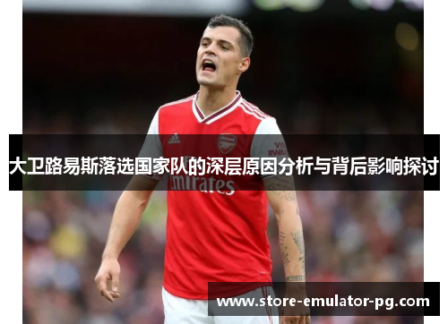 大卫路易斯落选国家队的深层原因分析与背后影响探讨