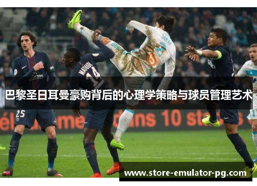 巴黎圣日耳曼豪购背后的心理学策略与球员管理艺术