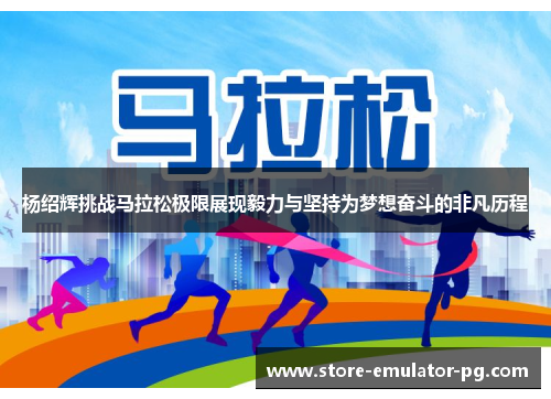 杨绍辉挑战马拉松极限展现毅力与坚持为梦想奋斗的非凡历程