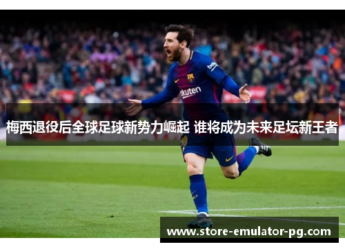 梅西退役后全球足球新势力崛起 谁将成为未来足坛新王者