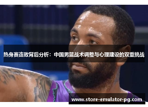 热身赛连败背后分析：中国男篮战术调整与心理建设的双重挑战
