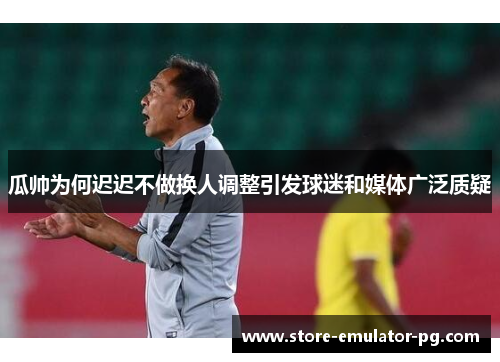 瓜帅为何迟迟不做换人调整引发球迷和媒体广泛质疑