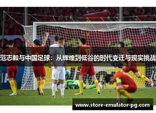 范志毅与中国足球:从辉煌到低谷的时代变迁与现实挑战 范志毅与中国足球:从辉煌到低谷的时代变迁与现实挑战
