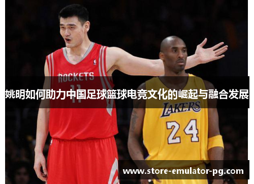 姚明如何助力中国足球篮球电竞文化的崛起与融合发展