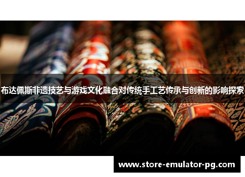 布达佩斯非遗技艺与游戏文化融合对传统手工艺传承与创新的影响探索
