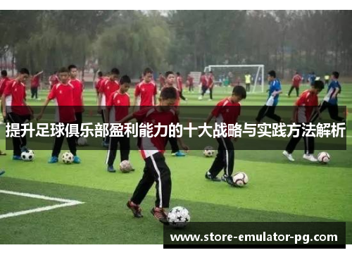 提升足球俱乐部盈利能力的十大战略与实践方法解析 提升足球俱乐部盈利能力的十大战略与实践方法解析