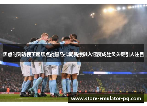 焦点时刻透视英超焦点战黑马搅局新援融入速度成胜负关键引人注目 焦点时刻透视英超焦点战黑马搅局新援融入速度成胜负关键引人注目