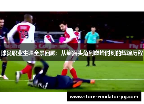 球员职业生涯全景回顾:从崭露头角到巅峰时刻的辉煌历程 球员职业生涯全景回顾:从崭露头角到巅峰时刻的辉煌历程