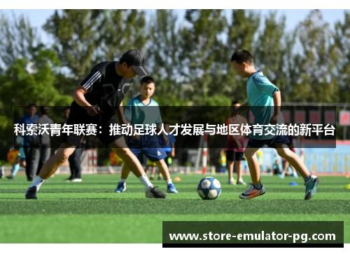 科索沃青年联赛:推动足球人才发展与地区体育交流的新平台 科索沃青年联赛:推动足球人才发展与地区体育交流的新平台
