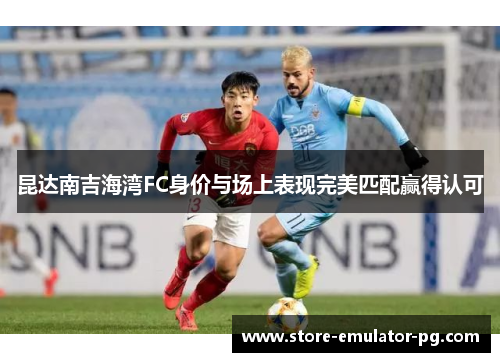 昆达南吉海湾FC身价与场上表现完美匹配赢得认可 昆达南吉海湾FC身价与场上表现完美匹配赢得认可