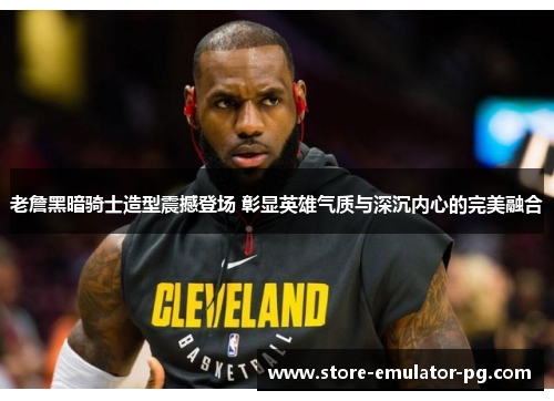 老詹黑暗骑士造型震撼登场 彰显英雄气质与深沉内心的完美融合 老詹黑暗骑士造型震撼登场 彰显英雄气质与深沉内心的完美融合