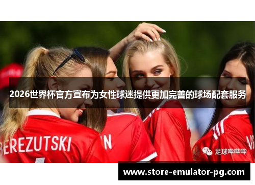 2026世界杯官方宣布为女性球迷提供更加完善的球场配套服务