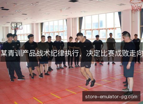 某青训产品战术纪律执行,决定比赛成败走向 某青训产品战术纪律执行,决定比赛成败走向