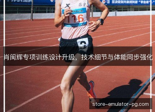 肖闽辉专项训练设计升级,技术细节与体能同步强化 肖闽辉专项训练设计升级,技术细节与体能同步强化