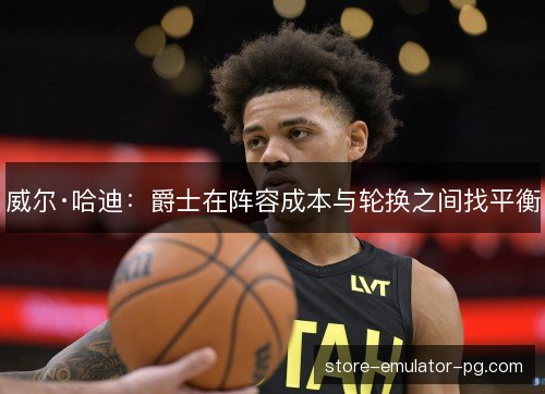 威尔·哈迪:爵士在阵容成本与轮换之间找平衡 威尔·哈迪:爵士在阵容成本与轮换之间找平衡