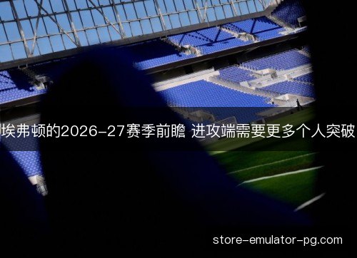 埃弗顿的2026-27赛季前瞻 进攻端需要更多个人突破 埃弗顿的2026-27赛季前瞻 进攻端需要更多个人突破